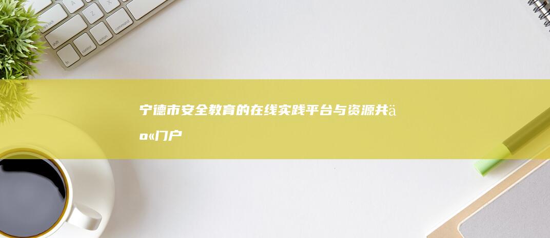 宁德市安全教育的在线实践平台与资源共享门户